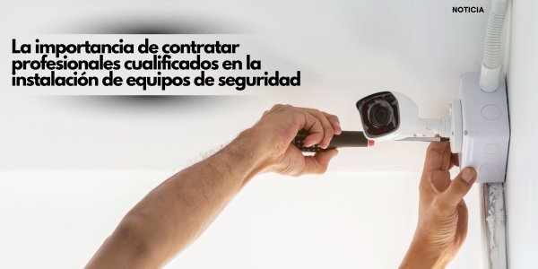 La importancia de contratar profesionales cualificados en la instalación de equipos de seguridad
